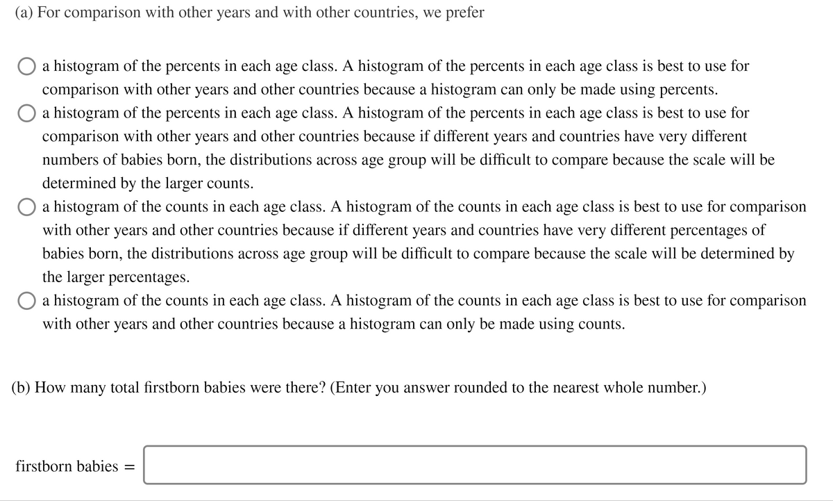 (a) For comparison with other years and with other countries, we prefer
a histogram of the percents in each age class. A histogram of the percents in each age class is best to use for
comparison with other years and other countries because a histogram can only be made using percents.
O a histogram of the percents in each age class. A histogram of the percents in each age class is best to use for
comparison with other years and other countries because if different years and countries have very different
numbers of babies born, the distributions across age group will be difficult to compare because the scale will be
determined by the larger counts.
O a histogram of the counts in each age class. A histogram of the counts in each age class is best to use for comparison
with other years and other countries because if different years and countries have very different percentages of
babies born, the distributions across age group will be difficult to compare because the scale will be determined by
the larger percentages.
O a histogram of the counts in each age class. A histogram of the counts in each age class is best to use for comparison
with other years and other countries because a histogram can only be made using counts.
(b) How many total firstborn babies were there? (Enter you answer rounded to the nearest whole number.)
firstborn babies =
