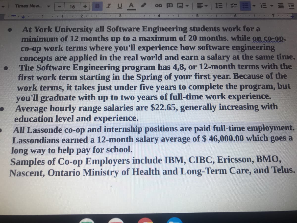 Times New... ▼
16
+
IUA
OD G3
1=
メニ
1
II
2. **
.. 3
|
14
5
6
1
11
●
●
At York University all Software Engineering students work for a
minimum of 12 months up to a maximum of 20 months. while on co-op.
co-op work terms where you'll experience how software engineering
concepts are applied in the real world and earn a salary at the same time.
The Software Engineering program has 4,8, or 12-month terms with the
first work term starting in the Spring of your first year. Because of the
work terms, it takes just under five years to complete the program, but
you'll graduate with up to two years of full-time work experience.
Average hourly range salaries are $22.65, generally increasing with
education level and experience.
All Lassonde co-op and internship positions are paid full-time employment.
Lassondians earned a 12-month salary average of $ 46,000.00 which goes a
long way to help pay for school.
Samples of Co-op Employers include IBM, CIBC, Ericsson, BMO,
Nascent, Ontario Ministry of Health and Long-Term Care, and Telus.
1
111
lil
WWI