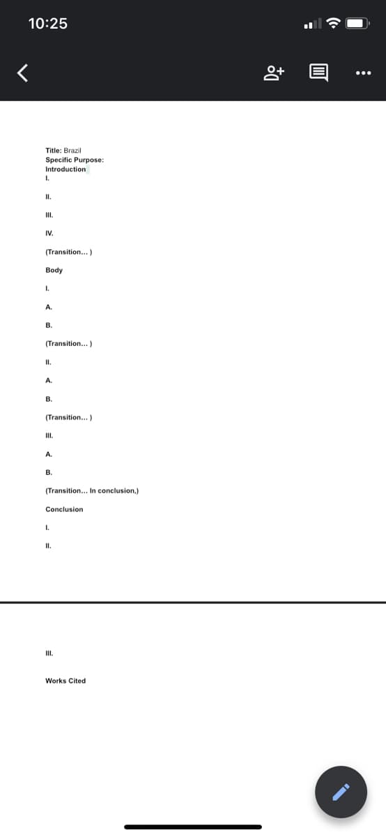 10:25
Title: Brazil
Specific Purpose:
Introduction
I.
I.
I.
IV.
(Transition...)
Body
I.
A.
В.
(Transition...)
I.
A.
В.
(Transition...)
I.
A.
B.
(Transition... In conclusion,)
Conclusion
I.
I.
II.
Works Cited
