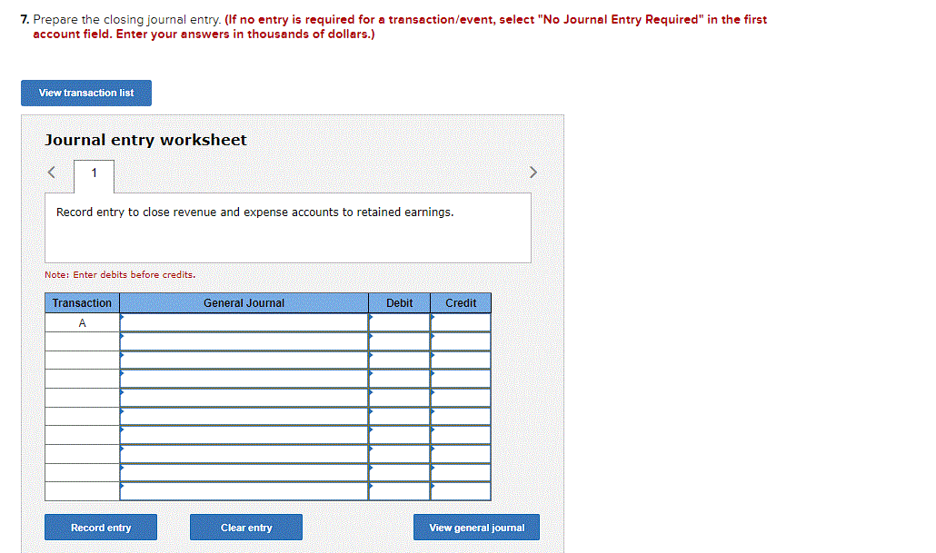 7. Prepare the closing journal entry. (If no entry is required for a transaction/event, select "No Journal Entry Required" in the first
account field. Enter your answers in thousands of dollars.)
View transaction list
Journal entry worksheet
1
Record entry to close revenue and expense accounts to retained earnings.
Note: Enter debits before credits.
Transaction
A
Record entry
General Journal
Clear entry
Debit
Credit
View general journal
>