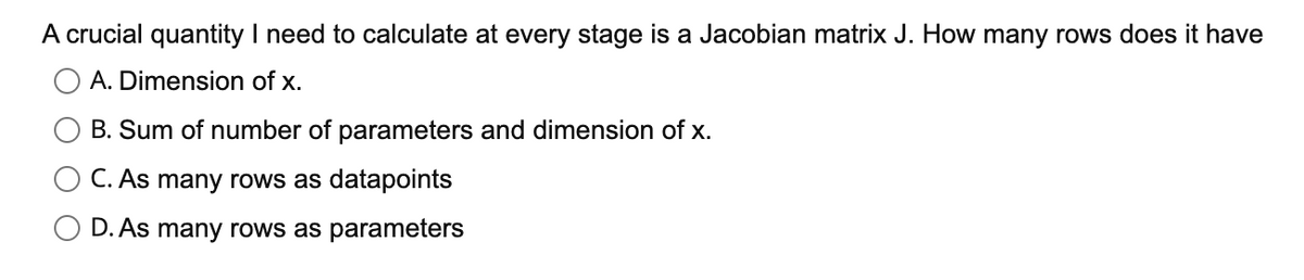 A crucial quantity I need to calculate at every stage is a Jacobian matrix J. How many rows does it have
A. Dimension of x.
B. Sum of number of parameters and dimension of x.
C. As many rows as datapoints
D. As many rows as parameters