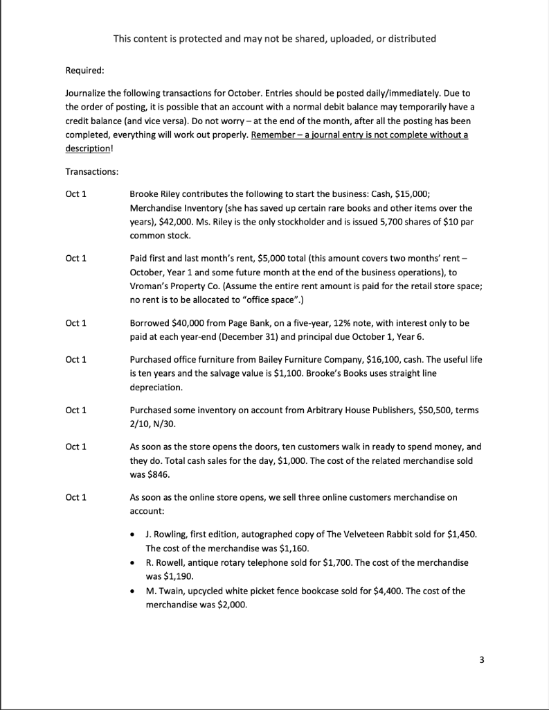Required:
Journalize the following transactions for October. Entries should be posted daily/immediately. Due to
the order of posting, it is possible that an account with a normal debit balance may temporarily have a
credit balance (and vice versa). Do not worry - at the end of the month, after all the posting has been
completed, everything will work out properly. Remember - a journal entry is not complete without a
description!
Transactions:
Oct 1
Oct 1
Oct 1
Oct 1
Oct 1
This content is protected and may not be shared, uploaded, or distributed
Oct 1
Oct 1
Brooke Riley contributes the following to start the business: Cash, $15,000;
Merchandise Inventory (she has saved up certain rare books and other items over the
years), $42,000. Ms. Riley is the only stockholder and is issued 5,700 shares of $10 par
common stock.
Paid first and last month's rent, $5,000 total (this amount covers two months' rent -
October, Year 1 and some future month at the end of the business operations), to
Vroman's Property Co. (Assume the entire rent amount is paid for the retail store space;
no rent is to be allocated to "office space".)
Borrowed $40,000 from Page Bank, on a five-year, 12% note, with interest only to be
paid at each year-end (December 31) and principal due October 2 Year 6.
Purchased office furniture from Bailey Furniture Company, $16,100, cash. The useful life
is ten years and the salvage value is $1,100. Brooke's Books uses straight line
depreciation.
Purchased some inventory on account from Arbitrary House Publishers, $50,500, terms
2/10, N/30.
As soon as the store opens the doors, ten customers walk in ready to spend money, and
they do. Total cash sales for the day, $1,000. The cost of the related merchandise sold
was $846.
As soon as the online store opens, we sell three online customers merchandise on
account:
.
.
J. Rowling, first edition, autographed copy of The Velveteen Rabbit sold for $1,450.
The cost of the merchandise was $1,160.
R. Rowell, antique rotary telephone sold for $1,700. The cost of the merchandise
was $1,190.
M. Twain, upcycled white picket fence bookcase sold for $4,400. The cost of the
merchandise was $2,000.
3