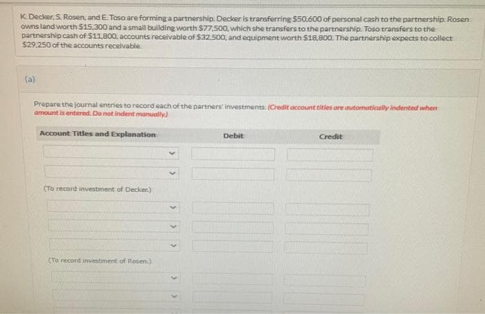 K. Decker, S. Rosen, and E. Toso are forming a partnership. Decker is transferring $50.600 of personal cash to the partnership. Rosen
owns land worth $15,300 and a small building worth $77,500, which she transfers to the partnership. Toso transfers to the
partnership cash of $11,800, accounts receivable of $32.500, and equipment worth $18,800. The partnership expects to collect
$29,250 of the accounts receivable..
(a)
Prepare the journal entries to record each of the partners' investments. (Credit account titles are automatically indented when
amount is entered. Do not indent manually)
Account Titles and Explanation
(To record investment of Decker.)
(To record investment of Rosen.)
Debit
Credit