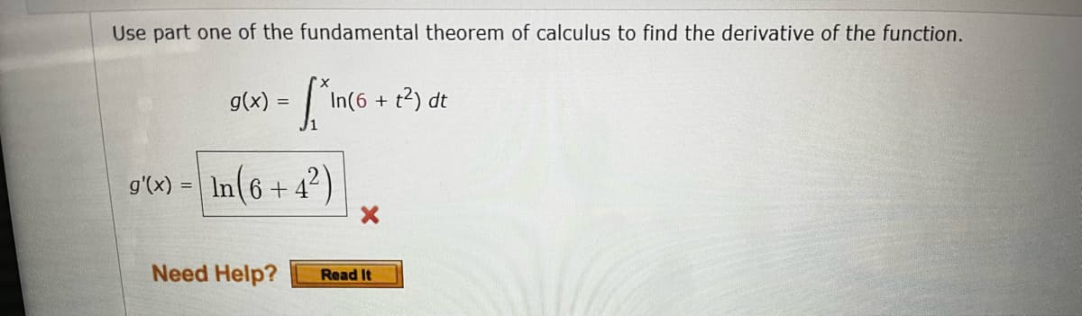 **Finding the Derivative Using the Fundamental Theorem of Calculus**

The question involves using part one of the Fundamental Theorem of Calculus to determine the derivative of the given function.

Given:
\[ g(x) = \int_{1}^{x} \ln(6 + t^2) \, dt \]

We are tasked with finding \( g'(x) \).

According to part one of the Fundamental Theorem of Calculus, if \( F(x) = \int_{a}^{x} f(t) \, dt \), then \( F'(x) = f(x) \).

Thus, in this case:
\[ g'(x) = \ln(6 + x^2) \]

The image shows an incorrect step:
\[ g'(x) = \ln(6 + 4^2) \]
with a marked error indicated by a red cross. 

Here, \( g'(x) \) is mistakenly simplified as \( \ln(6 + 16) \), which is incorrect according to the theorem.

For further help, the image references a "Need Help?" section with a button labeled "Read It".