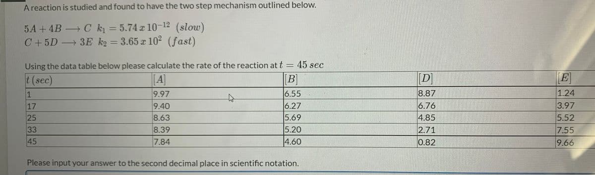 A reaction is studied and found to have the two step mechanism outlined below.
5A+4B C k = 5.74 a 10-12 (slow)
C+5D 3E k2 = 3.65 x 10² (fast)
Using the data table below please calculate the rate of the reaction at t = 45 sec
t (sec)
[A]
[B]
[D]
E
1
9.97
6.55
8.87
1.24
to
3.97
5.52
6.76
9.40
8.63
6.27
5.69
17
25
4.85
33
8.39
5.20
2.71
7.55
45
7.84
|4.60
0.82
9.66
Please input your answer to the second decimal place in scientific notation.
