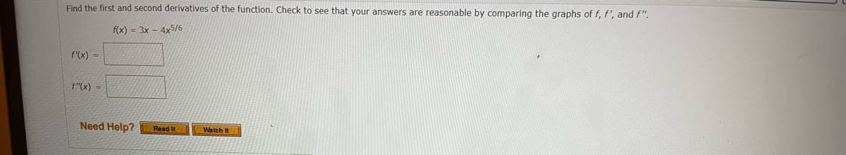 ### Finding the First and Second Derivatives of a Function

#### Task:
Given the function \( f(x) = 3x - 4x^{5/6} \), find the first and second derivatives. Verify that your answers are reasonable by comparing the graphs of \( f(x) \), \( f'(x) \), and \( f''(x) \).

#### Function:
\[ f(x) = 3x - 4x^{5/6} \]

#### First Derivative:
\[ f'(x) = \]
*(Enter your answer in the provided box)*

#### Second Derivative:
\[ f''(x) = \]
*(Enter your answer in the provided box)*

#### Additional Resources:
If you need help, you can click on the following options:
- **Read It:** This option likely leads to a textual explanation or guide for understanding derivatives and how to compute them.
- **Watch It:** This option probably provides a video tutorial explaining the concept of differentiation and the steps to find the first and second derivatives of a function.

#### Diagram Notes:
There are no graphs or diagrams included in the current image. However, it’s suggested that for verification purposes, one would graph the function \( f(x) \) and its derivatives \( f'(x) \) and \( f''(x) \).

### Explanation:
1. **First Derivative**: This represents the rate of change of the function \( f(x) \). It is calculated by applying the power rule to each term in the function.
2. **Second Derivative**: This measures the concavity of the function \( f(x) \). It is the derivative of \( f'(x) \), indicating how the rate of change of \( f(x) \) itself is changing.

### Example Computations:
Let's proceed with computing the derivatives for the provided function:

#### First Derivative:
\[ f(x) = 3x - 4x^{5/6} \]
Applying the power rule:
\[ f'(x) = \frac{d}{dx}(3x) - \frac{d}{dx}(4x^{5/6}) \]
\[ f'(x) = 3 - \frac{5}{6} \cdot 4x^{(5/6)-1} \]
\[ f'(x) = 3 - \frac{20}{6}x^{-1/6} \]
