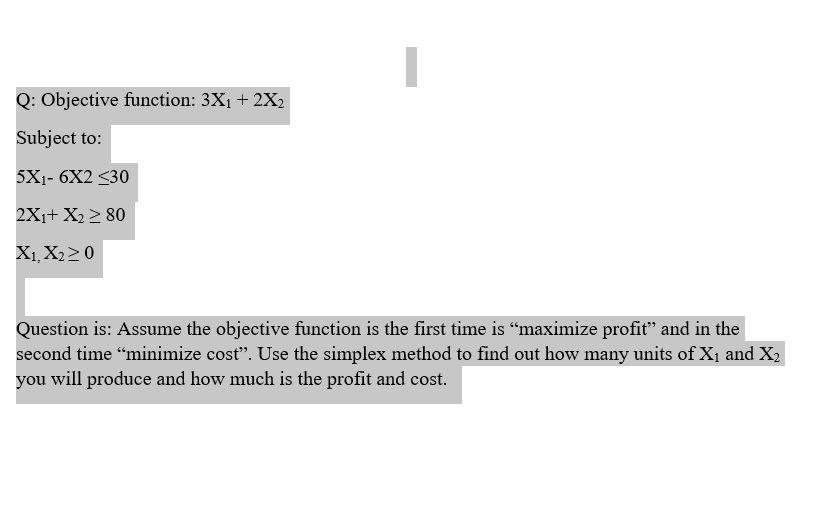 Q: Objective function: 3X1 + 2X2
Subject to:
5X1- 6X2 <30
2X1+ X2 > 80
X1, X220
Question is: Assume the objective function is the first time is “maximize profit" and in the
second time “minimize cost". Use the simplex method to find out how many units of X1 and X2
you will produce and how much is the profit and cost.
