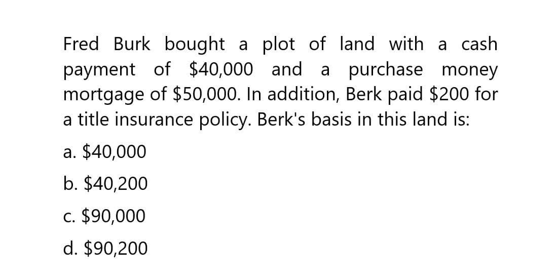 Fred Burk bought a plot of land with a cash
payment of $40,000 and a purchase money
mortgage of $50,000. In addition, Berk paid $200 for
a title insurance policy. Berk's basis in this land is:
a. $40,000
b. $40,200
c. $90,000
d. $90,200