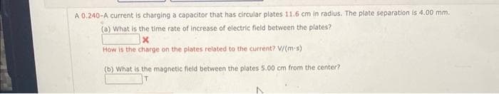 A 0.240-A current is charging a capacitor that has circular plates 11.6 cm in radius. The plate separation is 4.00 mm.
(a) What is the time rate of increase of electric field between the plates?
How is the charge on the plates related to the current? V/(m-s)
(b) What is the magnetic field between the plates 5.00 cm from the center?