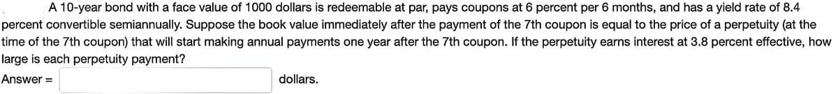 A 10-year bond with a face value of 1000 dollars is redeemable at par, pays coupons at 6 percent per 6 months, and has a yield rate of 8.4
percent convertible semiannually. Suppose the book value immediately after the payment of the 7th coupon is equal to the price of a perpetuity (at the
time of the 7th coupon) that will start making annual payments one year after the 7th coupon. the perpetuity earns interest at 3.8 percent effective, how
large is each perpetuity payment?
Answer=
dollars.