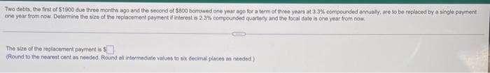 Two debts, the first of $1900 due three months ago and the second of $800 borrowed one year ago for a term of three years at 33% compounded annually, are to be replaced by a single payment
one year from now. Determine the size of the replacement payment if interest is 2.3% compounded quarterly and the focal date is one year from now.
CHE
The size of the replacement payment is $
(Round to the nearest cent as needed. Round all intermediate values to six decimal places as needed.)