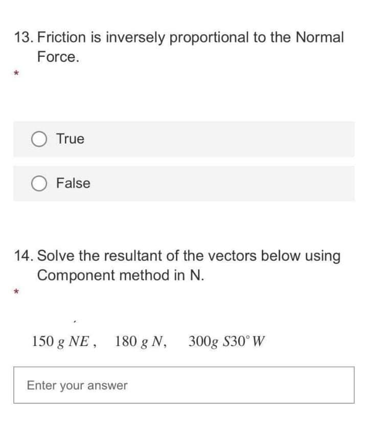 13. Friction is inversely proportional to the Normal
Force.
O True
False
14. Solve the resultant of the vectors below using
Component method in N.
150 g NE, 180 g N, 300g S30°W
Enter your answer
