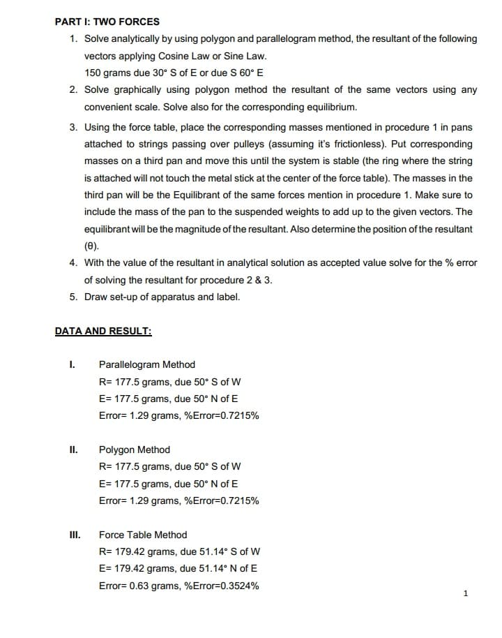 PART I: TWO FORCES
1. Solve analytically by using polygon and parallelogram method, the resultant of the following
vectors applying Cosine Law or Sine Law.
150 grams due 30° S of E or due S 60° E
2. Solve graphically using polygon method the resultant of the same vectors using any
convenient scale. Solve also for the corresponding equilibrium.
3. Using the force table, place the corresponding masses mentioned in procedure 1 in pans
attached to strings passing over pulleys (assuming it's frictionless). Put corresponding
masses on a third pan and move this until the system is stable (the ring where the string
is attached will not touch the metal stick at the center of the force table). The masses in the
third pan will be the Equilibrant of the same forces mention in procedure 1. Make sure to
include the mass of the pan to the suspended weights to add up to the given vectors. The
equilibrant will be the magnitude of the resultant. Also determine the position of the resultant
(0).
4. With the value of the resultant in analytical solution as accepted value solve for the % error
of solving the resultant for procedure 2 & 3.
5. Draw set-up of apparatus and label.
DATA AND RESULT:
I.
Parallelogram Method
R= 177.5 grams, due 50° S of W
E= 177.5 grams, due 50° N of E
Error= 1.29 grams, %Error=0.7215%
II.
Polygon Method
R= 177.5 grams, due 50° S of W
E= 177.5 grams, due 50° N of E
Error= 1.29 grams, %Error=0.7215%
I.
Force Table Method
R= 179.42 grams, due 51.14° S of W
E= 179.42 grams, due 51.14° N of E
Error= 0.63 grams, %Error=0.3524%
1
