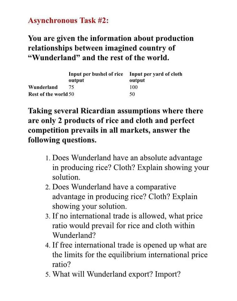 Asynchronous Task #2:
You are given the information about production
relationships between imagined country of
"Wunderland" and the rest of the world.
Input per bushel of rice Input per yard of cloth
output
output
100
Wunderland
75
Rest of the world 50
50
Taking several Ricardian assumptions where there
are only 2 products of rice and cloth and perfect
competition prevails in all markets, answer the
following questions.
1. Does Wunderland have an absolute advantage
in producing rice? Cloth? Explain showing your
solution.
2. Does Wunderland have a comparative
advantage in producing rice? Cloth? Explain
showing your solution.
3. If no international trade is allowed, what price
ratio would prevail for rice and cloth within
Wunderland?
4. If free international trade is opened up what are
the limits for the equilibrium international price
ratio?
5. What will Wunderland export? Import?
