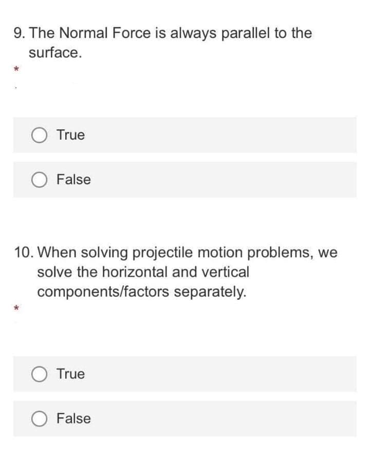 9. The Normal Force is always parallel to the
surface.
O True
O False
10. When solving projectile motion problems, we
solve the horizontal and vertical
components/factors separately.
O True
False
