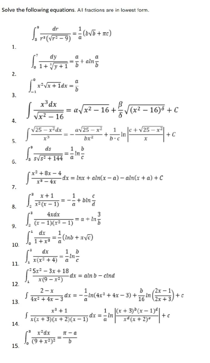 Solve the following equations. All fractions are in lowest form.
dr
(bV5 + nc)
– 9) a
%3D
1.
dy
a
a
+ aln
2.
+ ldx =
a
3.
x³dx
Jx2 - 16
= a/x²
- 16 +V(x2 – 16) + C
4.
av25 – x²
bx²
V25 – x²dx
|c +V25 – x2
-In
b.c
1
+ C
x3
5.
ds
1
- In
svs: + 144
6.
* x² + 8x – 4
x3 – 4x
-dx = Inx + aln(x – a) – aln(x + a) + C
7.
x+1
1
x² (x – 1)
= --+ bln
a
8.
3
= a + In
4xdx
(x – 1)(x² – 1)
9.
dx
1
( Inb + πνε)
%3D
1+x³
a
10.
dx
1. b
%3D
x(x² + 4)
1.
r² 5x² – 3x + 18
-dx = aln b – clnd
x(9 — х?)
12.
2х - 1
In(4x² + 4x – 3) + In (3) +
2-x
b
4x² + 4x – 3
dx = -
a
2x +
13.
x³ +1
1
|(x + 3) (x – 1)
In
dx =
x(x + 3)(x + 2)(x – 1)
xª(x + 2)°
a
14.
x²dx
T - a
(9+x²)²
15.
