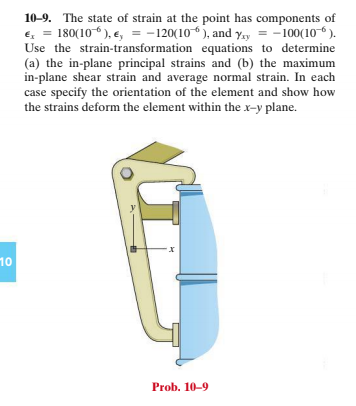 10-9. The state of strain at the point has components of
€, = 180(10 ), e, = -120(106 ), and y.y = -100(10 6 ).
Use the strain-transformation equations to determine
(a) the in-plane principal strains and (b) the maximum
in-plane shear strain and average normal strain. In each
case specify the orientation of the element and show how
the strains deform the element within the x-y plane.
10
Prob. 10-9
