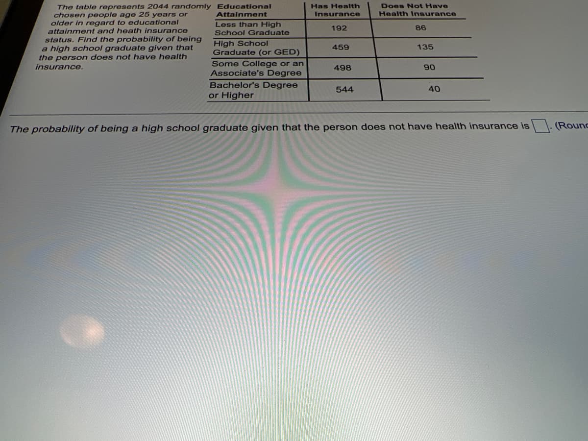 The table represents 2044 randomly Educational
chosen people age 25 years or
older in regard to educational
attainment and heath insurance
status. Find the probability of being
a high school graduate given that
the person does not have health
insurance.
Has Health
Does Not Have
Attalnment
Insurance
Health Insurance
Less than High
192
86
School Graduate
High School
Graduate (or GED)
459
135
Some College or an
Associate's Degree
Bachelor's Degree
or Higher
498
90
544
40
The probability of being a high school graduate given that the person does not have health insurance is
(Round
