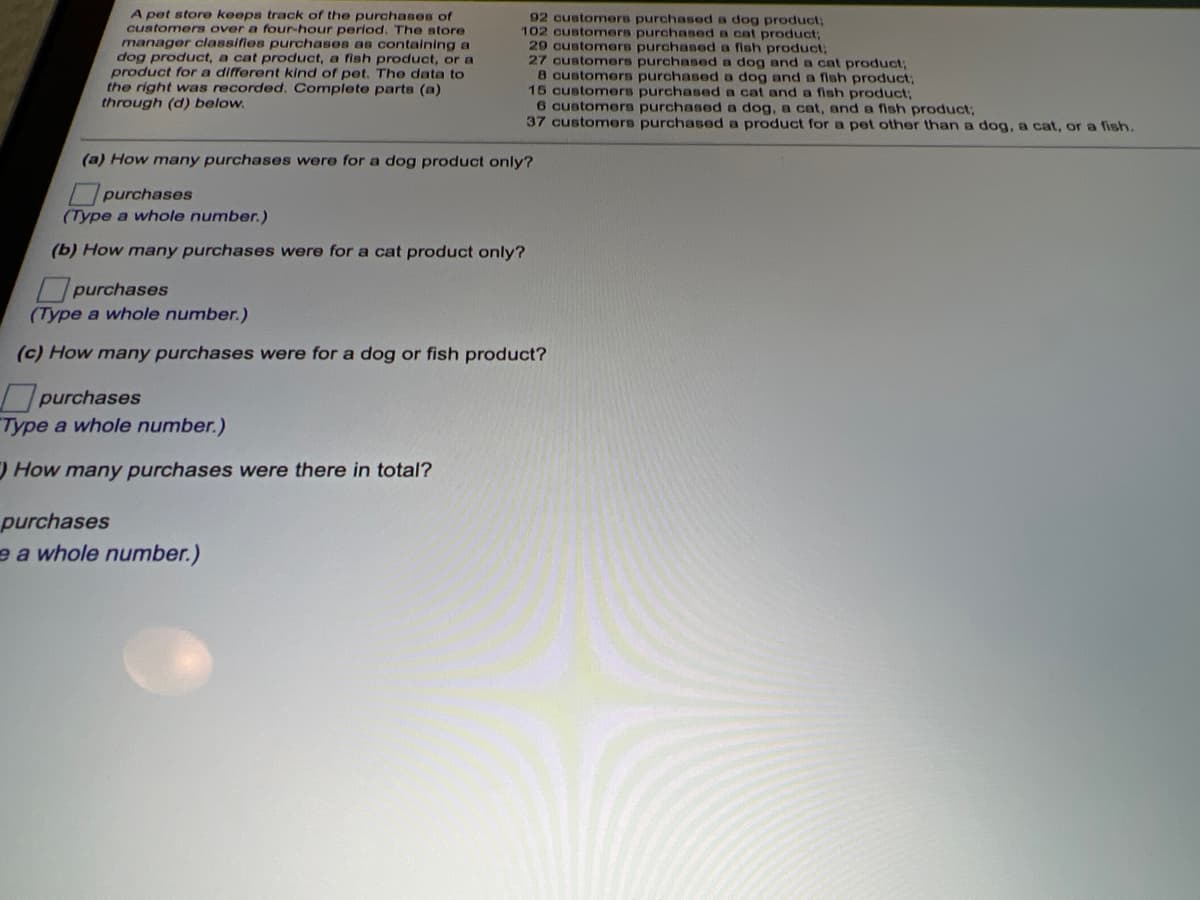 A pet store keeps track of the purchases of
customers over a four-hour period. The store
manager classifies purchases as containing a
dog product, a cat product, a fish product, or a
product for a different kind of pet. The data to
the right was recorded. Complete parts (a)
through (d) below.
92 customers purchased a dog product;
102 customers purchased a cat product;
29 customers purchased a fish product;
27 customers purchased a dog and a cat product;
8 customers purchased a dog and a fish product3;
15 customers purchased a cat and a fish product:
6 customers purchased a dog, a cat, and a fish product;
37customers purchased a product for a pet other than a dog, a cat, or a fish.
(a) How many purchases were for a dog product only?
purchases
(Type a whole number.)
(b) How many purchases were for a cat product only?
purchases
(Type a whole number.)
(c) How many purchases were for a dog or fish product?
purchases
Type a whole number.)
How many purchases were there in total?
purchases
e a whole number.)
