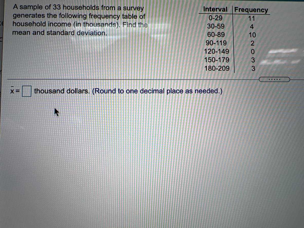 A sample of 33 households from a survey
generates the following frequency table of
household income (in thousands). Find the
mean and standard deviation.
Interval Frequency
0-29
11
30-59
4
60-89
10
90-119
120-149
0.
150-179
180-209
3
.....
X=
thousand dollars. (Round to one decimal place as needed.)
