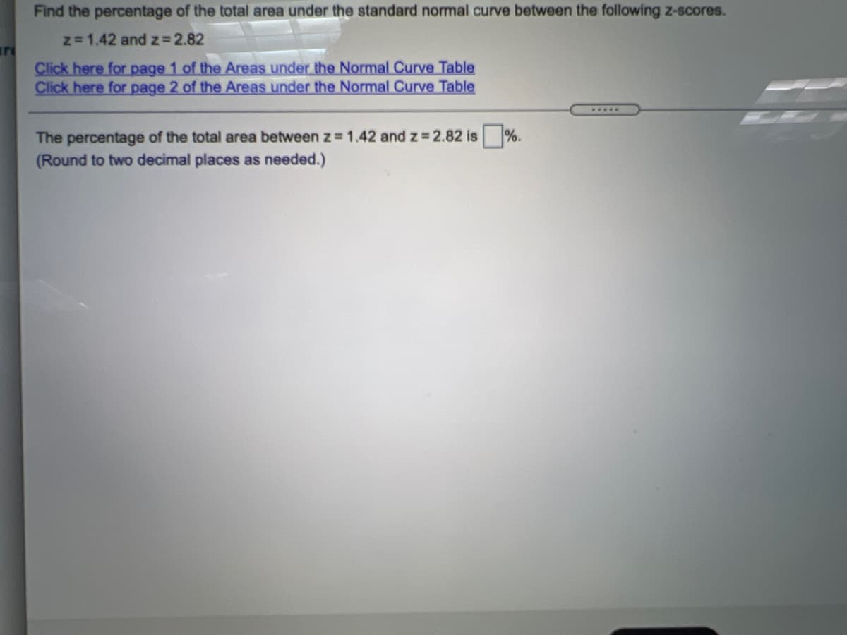 Find the percentage of the total area under the standard normal curve between the following z-scores.
z= 1.42 and z 2.82
Click here for page 1 of the Areas under the Normal Curve Table
Click here for page 2 of the Areas under the Normal Curve Table
The percentage of the total area between z = 1.42 and z 2.82 is%.
(Round to two decimal places as needed.)
