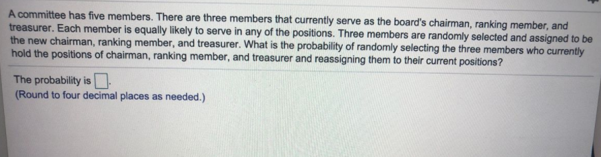 A committee has five members. There are three members that currently serve as the board's chairman, ranking member, and
treasurer. Each member is equally likely to serve in any of the positions. Three members are randomly selected and assigned to be
the new chairman, ranking member, and treasurer. What is the probability of randomly selecting the three members who currently
hold the positions of chairman, ranking member, and treasurer and reassigning them to their current positions?
The probability is
(Round to four decimal places as needed.)
