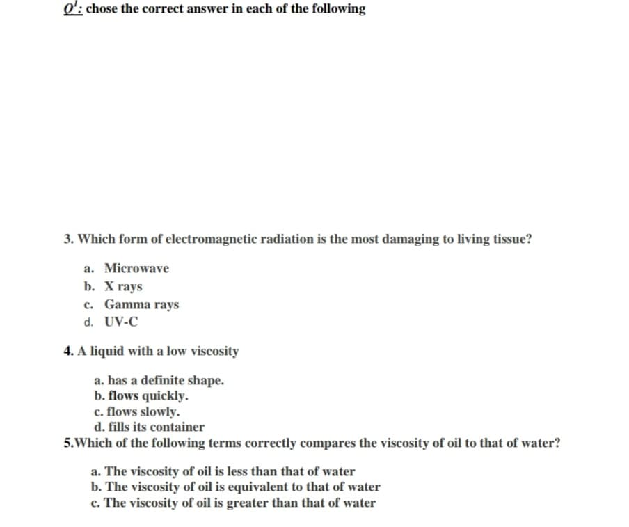 3. Which form of electromagnetic radiation is the most damaging to living tissue?
a. Microwave
b. X rays
c. Gamma rays
d. UV-C
4. A liquid with a low viscosity
a. has a definite shape.
b. flows quickly.
c. flows slowly.
d. fills its container
5.Which of the following terms correctly compares the viscosity of oil to that of water?
a. The viscosity of oil is less than that of water
b. The viscosity of oil is equivalent to that of water
c. The viscosity of oil is greater than that of water
