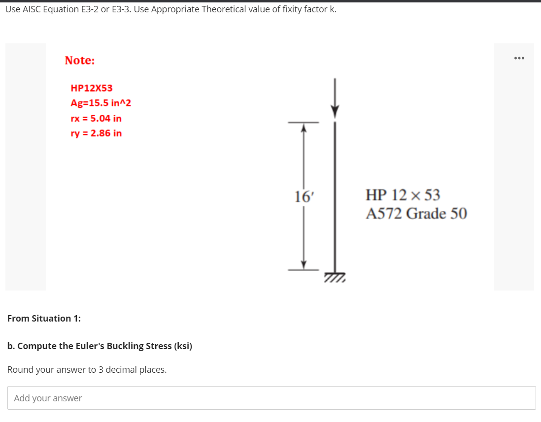 Use AISC Equation E3-2 or E3-3. Use Appropriate Theoretical value of fixity factor k.
Note:
...
HP12X53
Ag=15.5 in^2
rx = 5.04 in
ry = 2.86 in
16'
HP 12 × 53
A572 Grade 50
From Situation 1:
b. Compute the Euler's Buckling Stress (ksi)
Round your answer to 3 decimal places.
Add your answer
