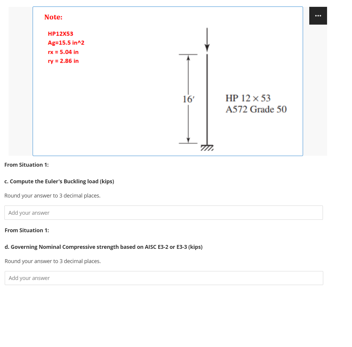 Note:
...
HP12X53
Ag=15.5 in^2
rx = 5.04 in
ry = 2.86 in
16'
HP 12 x 53
A572 Grade 50
From Situation 1:
c. Compute the Euler's Buckling load (kips)
Round your answer to 3 decimal places.
Add your answer
From Situation 1:
d. Governing Nominal Compressive strength based on AISC E3-2 or E3-3 (kips)
Round your answer to 3 decimal places.
Add your answer
