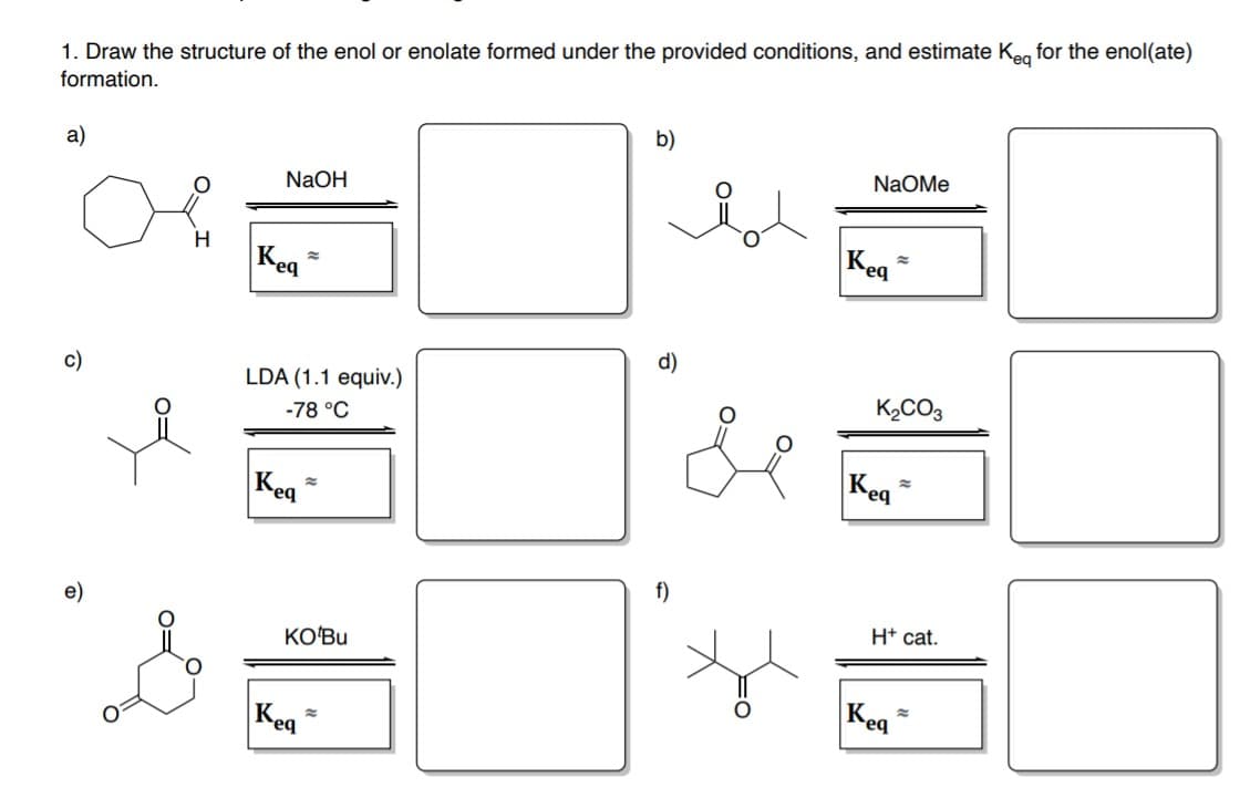 1. Draw the structure of the enol or enolate formed under the provided conditions, and estimate Keg for the enol(ate)
formation.
b)
a)
NaOMe
NaOH
Kea
H
Keg
d)
c)
LDA (1.1 equiv.)
K2CO3
-78 °C
Keg
Keq
f)
e)
H* cat.
KO'Bu
Kea
Keg
