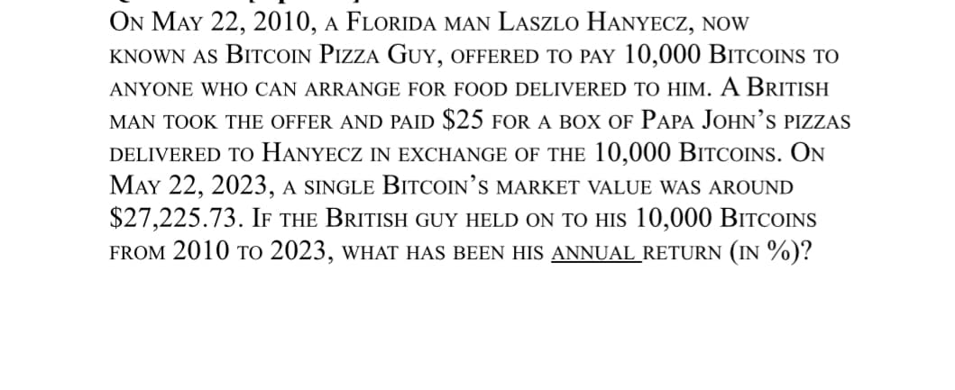 ON MAY 22, 2010, A FLORIDA MAN LASZLO HANYECZ, NOW
KNOWN AS BITCOIN PIZZA GUY, OFFERED TO PAY 10,000 BITCOINS TO
ANYONE WHO CAN ARRANGE FOR FOOD DELIVERED TO HIM. A BRITISH
MAN TOOK THE OFFER AND PAID $25 FOR A BOX OF PAPA JOHN'S PIZZAS
DELIVERED TO HANYECZ IN EXCHANGE OF THE 10,000 BITCOINS. ON
MAY 22, 2023, A SINGLE BITCOIN'S MARKET VALUE WAS AROUND
$27,225.73. IF THE BRITISH GUY HELD ON TO HIS 10,000 BITCOINS
FROM 2010 TO 2023, WHAT HAS BEEN HIS ANNUAL RETURN (IN %)?