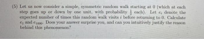 (5) Let us now consider a simple, symmetric random walk starting at 0 (which at each
step goes up or down by one unit, with probability each). Let e denote the
expected number of times this random walk visits i before returning to 0. Calculate
ej and e100. Does your answer surprise you, and can you intuitively justify the reason
behind this phenomenon?
