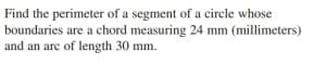 Find the perimeter of a segment of a circle whose
boundaries are a chord measuring 24 mm (millimeters)
and an arc of length 30 mm.
