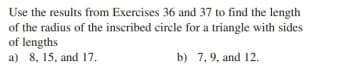 Use the results from Exercises 36 and 37 to find the length
of the radius of the inscribed circle for a triangle with sides
of lengths
a) 8, 15, and 17.
b) 7, 9, and 12.

