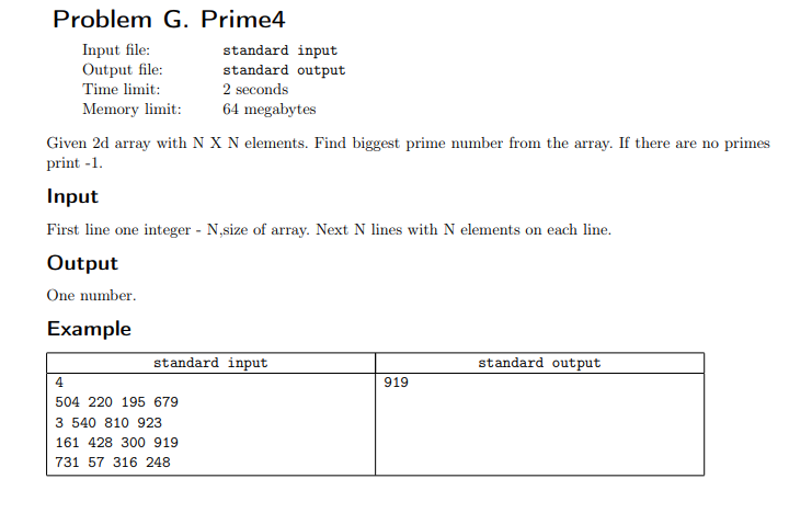 Problem G. Prime4
Input file:
Output file:
standard input
standard output
2 seconds
Time limit:
Memory limit:
64 megabytes
Given 2d array with N X N elements. Find biggest prime number from the array. If there are no primes
print -1.
Input
First line one integer - N,size of array. Next N lines with N elements on each line.
Output
One number.
Example
standard input
standard output
4
919
504 220 195 679
3 540 810 923
161 428 300 919
731 57 316 248
