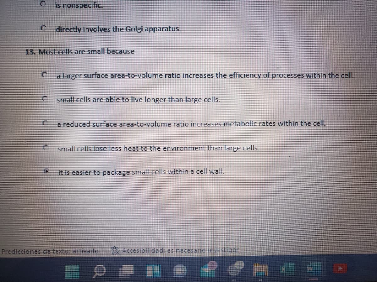 Is nonspecific.
directly involves the Golgi apparatus.
13. Most cells are small because
a larger surface area-to-volume ratio increases the efficiency of processes within the cell.
small cells are able to live longer than large cells.
a reduced surface area-to-volume ratio increases metabolic rates within the celL.
small cells lose less heat to the environment than large cells.
it is easier to package small cells within a cell wall.
Predicciones de texto ativado
* Accesibilidad: es necesaric investigar
