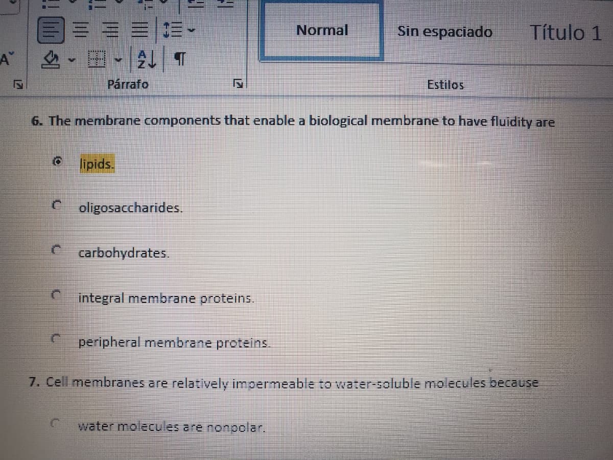 三==|三
,田-24| T
Normal
Sin espaciado
Título 1
A"
Párrafo
Estilos
6. The membrane components that enable a biological membrane to have fluidity are
lipids.
oligosaccharides.
carbohydrates.
integral membrane proteins.
peripheral membrane proteins
7. Cell membranes are relatively impermeable to water-soluble molecules because
water molecules are nonpolar.
