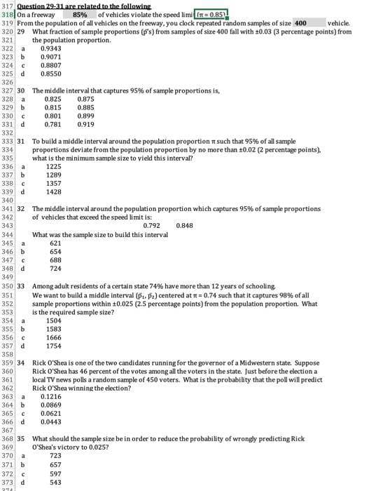 317, Question 29-31 are related to the following.
318 On a freeway
of vehicles violate the speed limi (r=0.85)
85%
319 From the population of all vehicles on the freeway, you clock repeated random samples of size 400
vehicle.
320 29 What fraction of sample proportions (p's) from samples of size 400 fall with ±0.03 (3 percentage points) from
321
the population proportion.
322 a
323 b
324 C
325 d
326
327 30 The middle interval that captures 95% of sample proportions is,
328 a
0.825
329 b
0.815
0.801
0.781
330 C
331 d
338 с
339 d
332
333 31 To build a middle interval around the population proportion such that 95% of all sample
334
proportions deviate from the population proportion by no more than 10.02 (2 percentage points),
what is the minimum sample size to yield this interval?
335
336 a
1225
337 b
1289
345
a
346 b
347 C
348 d
0.9343
0.9071
0.8807
0.8550
340
341 32 The middle interval around the population proportion which captures 95% of sample proportions
342 of vehicles that exceed the speed limit is:
343
0.792
0.848
344
356 C
357 d
358
359 34
360
361
362
1357
1428
365 С
366 d
367
368 35
369
370 a
371 b
372 C
373 d
274
349
350 33 Among adult residents of a certain state 74% have more than 12 years of schooling.
351
352
353
354 a
355 b
0.875
0.885
0.899
0.919
What was the sample size to build this interval
621
654
688
724
We want to build a middle interval (P₁, P₂) centered at t= 0.74 such that it captures 98% of all
sample proportions within 10.025 (2.5 percentage points) from the population proportion. What
is the required sample size?
1504
1583
1666
1754
Rick O'Shea is one of the two candidates running for the governor of a Midwestern state. Suppose
Rick O'Shea has 46 percent of the votes among all the voters in the state. Just before the election a
local TV news polls a random sample of 450 voters. What is the probability that the poll will predict
Rick O'Shea winning the election?
363 a
0.1216
364 b 0.0869
0.0621
0.0443
What should the sample size be in order to reduce the probability of wrongly predicting Rick
O'Shea's victory to 0.025?
723
657
597
543