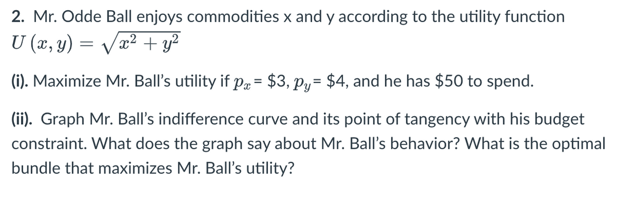 2. Mr. Odde Ball enjoys commodities x and y according to the utility function
U (x, y)
x² + y²
(i). Maximize Mr. Ball's utility if px = $3, py= $4, and he has $50 to spend.
(ii). Graph Mr. Ball's indifference curve and its point of tangency with his budget
constraint. What does the graph say about Mr. Ball's behavior? What is the optimal
bundle that maximizes Mr. Ball's utility?
=