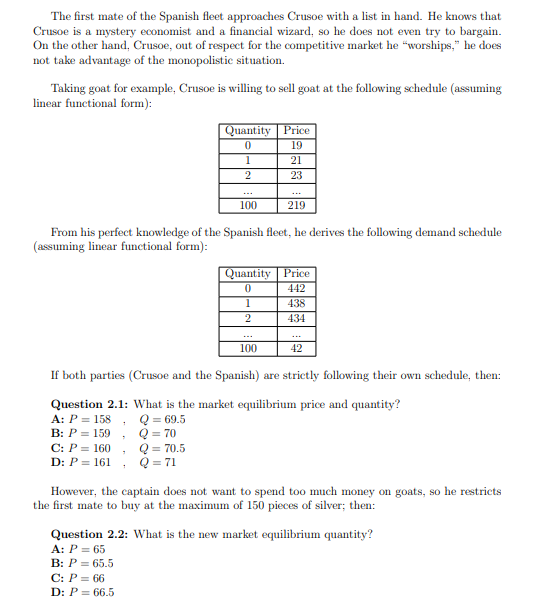The first mate of the Spanish fleet approaches Crusoe with a list in hand. He knows that
Crusoe is a mystery economist and a financial wizard, so he does not even try to bargain.
On the other hand, Crusoe, out of respect for the competitive market he "worships," he does
not take advantage of the monopolistic situation.
Taking goat for example, Crusoe is willing to sell goat at the following schedule (assuming
linear functional form):
Quantity
0
1
2
7
100
1
From his perfect knowledge of the Spanish fleet, he derives the following demand schedule
(assuming linear functional form):
Price
19
21
23
1
2
219
Quantity Price
0
442
100
438
434
If both parties (Crusoe and the Spanish) are strictly following their own schedule, then:
Question 2.1: What is the market equilibrium price and quantity?
A: P = 158
Q = 69.5
B: P = 159
Q = 70
C: P = 160
Q = 70.5
D: P = 161
Q = 71
42
However, the captain does not want to spend too much money on goats, so he restricts
the first mate to buy at the maximum of 150 pieces of silver; then:
Question 2.2: What is the new market equilibrium quantity?
A: P = 65
B: P = 65.5
C: P = 66
D: P = 66.5