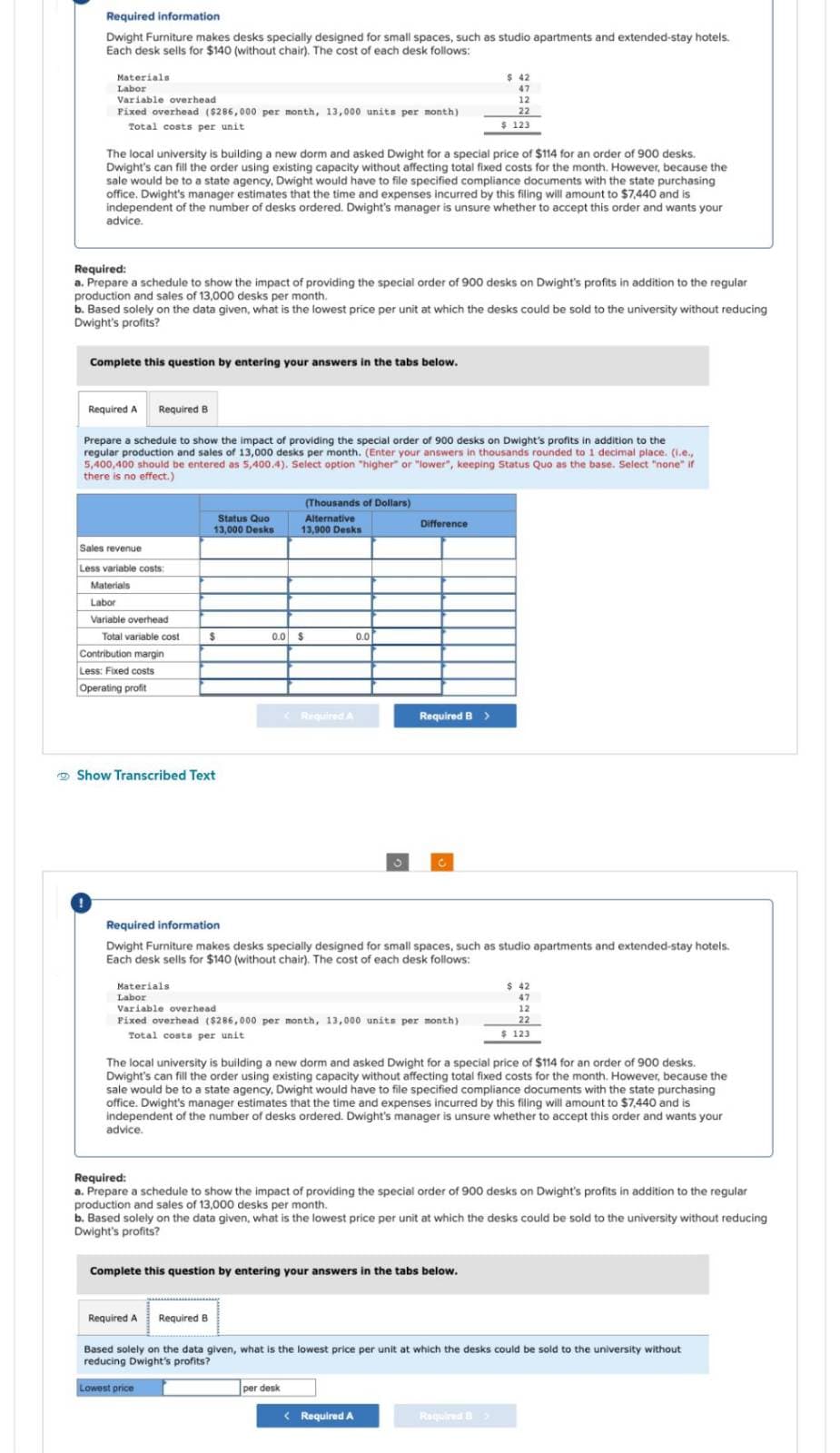 Required information
Dwight Furniture makes desks specially designed for small spaces, such as studio apartments and extended-stay hotels.
Each desk sells for $140 (without chair). The cost of each desk follows:
Materials
Labor
Variable overhead
Fixed overhead ($286,000 per month, 13,000 units per month)
Total costs per unit
The local university is building a new dorm and asked Dwight for a special price of $114 for an order of 900 desks.
Dwight's can fill the order using existing capacity without affecting total fixed costs for the month. However, because the
sale would be to a state agency, Dwight would have to file specified compliance documents with the state purchasing
office. Dwight's manager estimates that the time and expenses incurred by this filing will amount to $7,440 and is
independent of the number of desks ordered. Dwight's manager sunsure whether to accept this order and wants your
advice.
Required:
a. Prepare a schedule to show the impact of providing the special order of 900 desks on Dwight's profits in addition to the regular
production and sales of 13,000 desks per month.
Complete this question by entering your answers in the tabs below.
b. Based solely on the data given, what is the lowest price per unit at which the desks could be sold to the university without reducing
Dwight's profits?
Required A Required B
Sales revenue
Less variable costs:
Materials
Labor
Variable overhead
Prepare a schedule to show the impact of providing the special order of 900 desks on Dwight's profits in addition to the
regular production and sales of 13,000 desks per month. (Enter your answers in thousands rounded to 1 decimal place. (i.e.,
5,400,400 should be entered as 5,400.4). Select option "higher" or "lower", keeping Status Quo as the base. Select "none" if
there is no effect.)
Total variable cost
Contribution margin
Less: Fixed costs
Operating profit
Status Quo
13,000 Desks
$
Show Transcribed Text
(Thousands of Dollars)
Alternative
13,900 Desks
0.0 $
Required A
Lowest price
0.0
Difference
Materials.
Labor
Variable overhead
Fixed overhead ($286,000 per month, 13,000 units per month)
Total costs per unit.
$ 42
47
Required B >
Required information
Dwight Furniture makes desks specially designed for small spaces, such as studio apartments and extended-stay hotels.
Each desk sells for $140 (without chair). The cost of each desk follows:
12
22
$ 123
per desk
The local university is building a new dorm and asked Dwight for a special price of $114 for an order of 900 desks.
Dwight's can fill the order using existing capacity without affecting total fixed costs for the month. However, because the
sale would be to a state agency, Dwight would have to file specified compliance documents with the state purchasing
office. Dwight's manager estimates that the time and expenses incurred by this filing will amount to $7,440 and is
independent of the number of desks ordered. Dwight's manager unsure whether to accept this order and wants your
advice.
Complete this question by entering your answers in the tabs below.
Required:
a. Prepare a schedule to show the impact of providing the special order of 900 desks on Dwight's profits in addition to the regular
production and sales of 13,000 desks per month.
< Required A
b. Based solely on the data given, what is the lowest price per unit at which the desks could be sold to the university without reducing
Dwight's profits?
$ 42
47
12
22
$ 123
Required A Required B
Based solely on the data given, what is the lowest price per unit at which the desks could be sold to the university without
reducing Dwight's profits?
Required B