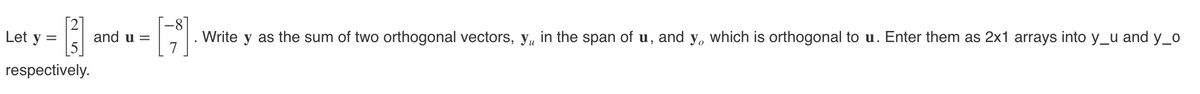 [3]
respectively.
Let y
and u =
-8
[]
Write y as the sum of two orthogonal vectors, y, in the span of u, and y, which is orthogonal to u. Enter them as 2x1 arrays into y_u and y_o