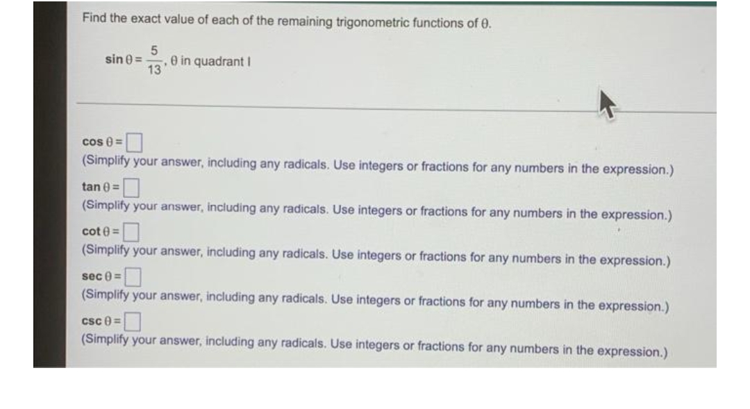 Find the exact value of each of the remaining trigonometric functions of 0.
sin (=
5
13
0 in quadrant I
cos 8=
(Simplify your answer, including any radicals. Use integers or fractions for any numbers in the expression.)
tan (=
(Simplify your answer, including any radicals. Use integers or fractions for any numbers in the expression.)
cot@=
(Simplify your answer, including any radicals. Use integers or fractions for any numbers in the expression.)
sec =
(Simplify your answer, including any radicals. Use integers or fractions for any numbers in the expression.)
csc 0 =
(Simplify your answer, including any radicals. Use integers or fractions for any numbers in the expression.)