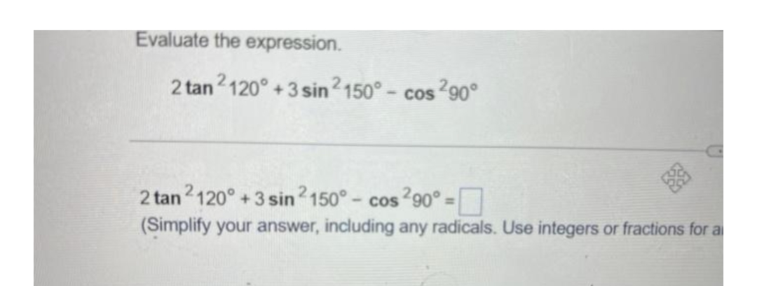 Evaluate the expression.
2 tan 2120° +3 sin ²150° - cos ²90°
2 tan2120° +3 sin 2150° - cos ²90° =
(Simplify your answer, including any radicals. Use integers or fractions for a