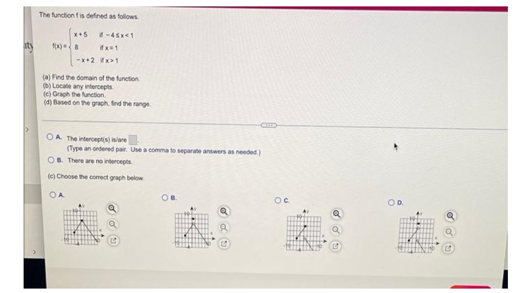 The function f is defined as follows.
x+5
if -45x<1
f(x)=8
if x=1
-x+2
ifx>1
(a) Find the domain of the function.
(b) Locate any intercepts.
(c) Graph the function.
(d) Based on the graph, find the range.
GEOX
OA. The intercept(s) is/are
(Type an ordered pair. Use a comma to separate answers as needed.)
OB. There are no intercepts.
(c) Choose the correct graph below.
OA.
OB.
Av
Q
O C.
O D.
Q