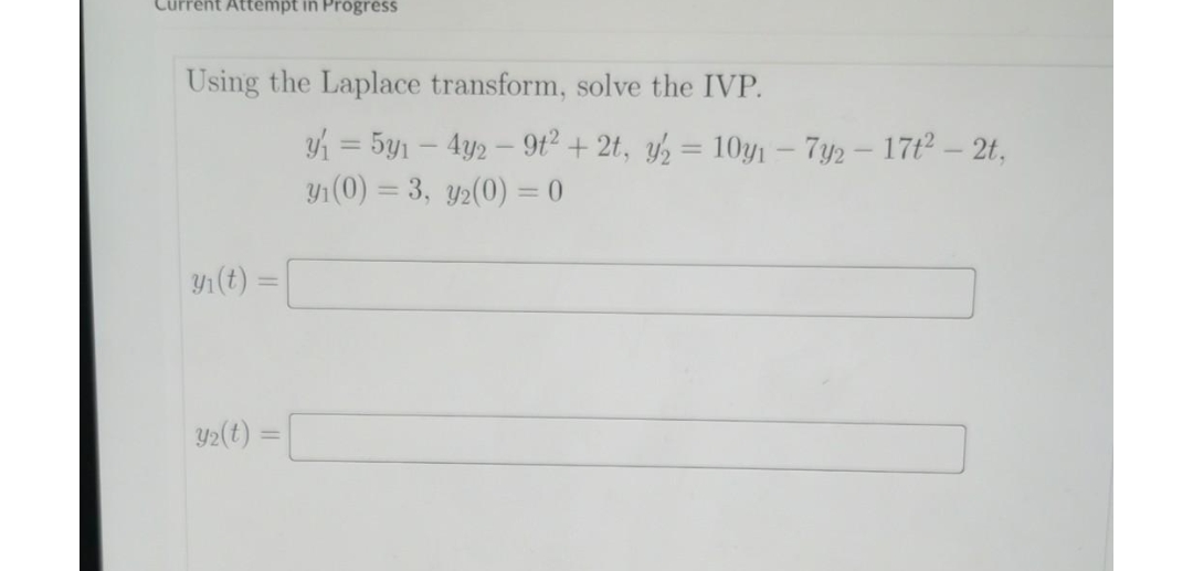 Current Attempt in Progress
Using the Laplace transform, solve the IVP.
y₁ (t)
y2(t)=
y₁ = 5y₁ - 4y2 - 9t² + 2t, y₂ = 10y₁ - 7y2 - 17t² - 2t,
y₁ (0) = 3, y₂(0) = 0