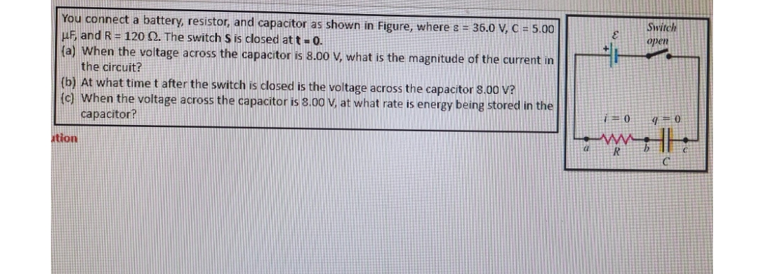 You connect a battery, resistor, and capacitor as shown in Figure, where s = 36.0 V, C = 5.00
μF, and R = 120 Q2. The switch $ is closed at t=0.
(a) When the voltage across the capacitor is 8.00 V, what is the magnitude of the current in
the circuit?
(b) At what time t after the switch is closed is the voltage across the capacitor 8.00 V?
(c) When the voltage across the capacitor is 8.00 V, at what rate is energy being stored in the
capacitor?
ation
i0
ww
Switch
open
q=0