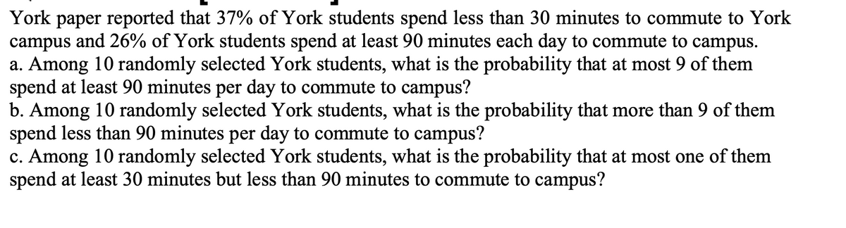 York paper reported that 37% of York students spend less than 30 minutes to commute to York
campus and 26% of York students spend at least 90 minutes each day to commute to campus.
a. Among 10 randomly selected York students, what is the probability that at most 9 of them
spend at least 90 minutes per day to commute to campus?
b. Among 10 randomly selected York students, what is the probability that more than 9 of them
spend less than 90 minutes per day to commute to campus?
c. Among 10 randomly selected York students, what is the probability that at most one of them
spend at least 30 minutes but less than 90 minutes to commute to campus?