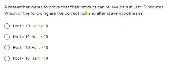 A researcher wants to prove that their product can relieve pain in just 10 minutes.
Which of the following are the correct null and alternative hypothesis?
Ho: t = 10, Ha: t< 10
O Ho: t > 10, Ha: t< 10
Ho:t = 10, Ha:t> 10
O Ho: t< 10, Ha: t> 10
