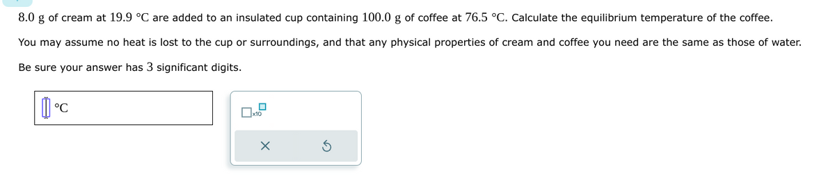 8.0 g of cream at 19.9 °C are added to an insulated cup containing 100.0 g of coffee at 76.5 °C. Calculate the equilibrium temperature of the coffee.
You may assume no heat is lost to the cup or surroundings, and that any physical properties of cream and coffee you need are the same as those of water.
Be sure your answer has 3 significant digits.
°C
x10
X